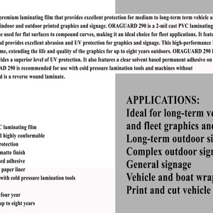 May include: ORAGUARD 290 is a 2-mil cast PVC laminating film that provides excellent protection for medium to long-term vehicle and automotive fleet applications. Features include high performance, high transparency, and high conformability. It is available in a gloss or matte finish and is recommended for use with cold pressure lamination tools.  The film has a UV extension factor of four years and an outdoor durability of up to eight years.