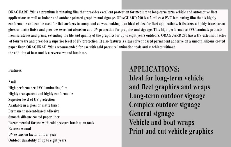 May include: ORAGUARD 290 is a 2-mil cast PVC laminating film that provides excellent protection for medium to long-term vehicle and automotive fleet applications. Features include high performance, high transparency, and high conformability. It is available in a gloss or matte finish and is recommended for use with cold pressure lamination tools.  The film has a UV extension factor of four years and an outdoor durability of up to eight years.