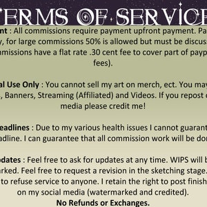 May include: Terms of service for commissions. Payment is required upfront, with a 30 cent fee for PayPal or Etsy.  Personal use only, no selling.  No deadlines guaranteed due to health issues.  Updates are welcome, and work will be watermarked.  No refunds or exchanges.