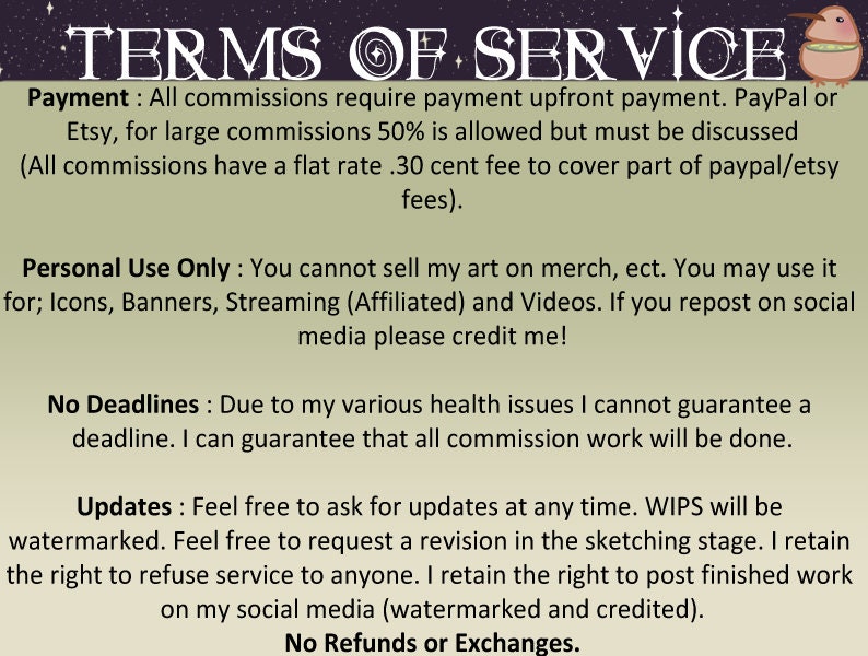 May include: Terms of service for commissions. Payment is required upfront, with a 30 cent fee for PayPal or Etsy.  Personal use only, no selling.  No deadlines guaranteed due to health issues.  Updates are welcome, and work will be watermarked.  No refunds or exchanges.