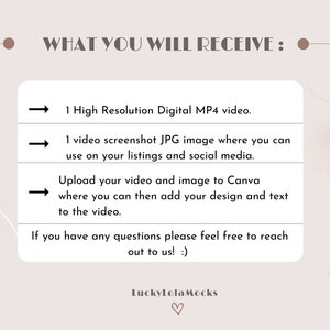 May include: A graphic with a light brown background and white text that says "WHAT YOU WILL RECEIVE:" with three arrows pointing to the right. The text below the arrows says "1 High Resolution Digital MP4 video.", "1 video screenshot JPG image where you can use on your listings and social media.", and "Upload your video and image to Canva where you can then add your design and text to the video.". The text below the arrows says "If you have any questions please feel free to reach out to us! :)" and "LuckyLolaMocks".