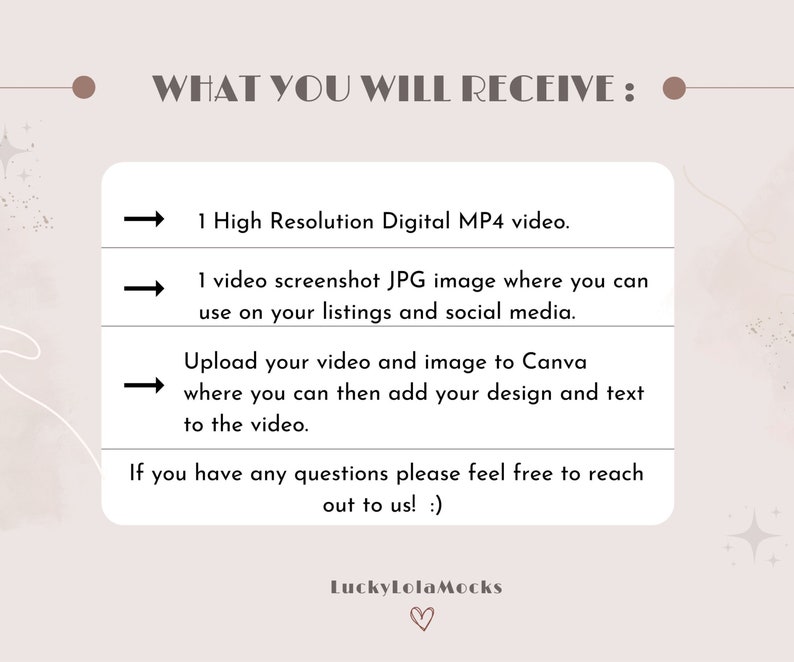 May include: A graphic with a light brown background and white text that says "WHAT YOU WILL RECEIVE:" with three arrows pointing to the right. The text below the arrows says "1 High Resolution Digital MP4 video.", "1 video screenshot JPG image where you can use on your listings and social media.", and "Upload your video and image to Canva where you can then add your design and text to the video.". The text below the arrows says "If you have any questions please feel free to reach out to us! :)" and "LuckyLolaMocks".