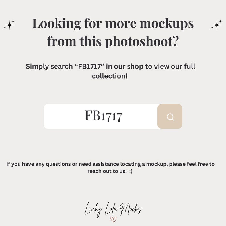 May include: A white text box with the words "Looking for more mockups from this photoshoot?" and "Simply search "FB1717" in our shop to view our full collection!"  The text box also includes a search bar with the text "FB1717" and a magnifying glass icon. Below the text box is the text "If you have any questions or need assistance locating a mockup, please feel free to reach out to us! :)" and the text "Lucky Lola Mocks" with a heart icon.