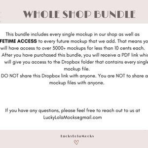 May include: Text on a pink background that reads "Whole Shop Bundle". The text explains that this bundle includes every single mockup in the shop, as well as lifetime access to every future mockup. It also states that the buyer will have access to over 3,000 mockups for less than 10 cents each. After purchasing the bundle, the buyer will receive a PDF link that gives access to a Dropbox folder containing every single mockup file. The text also states that the Dropbox link and mockup files should not be shared with anyone. The text ends with an email address for questions: LuckyLolaMocks@gmail.com.