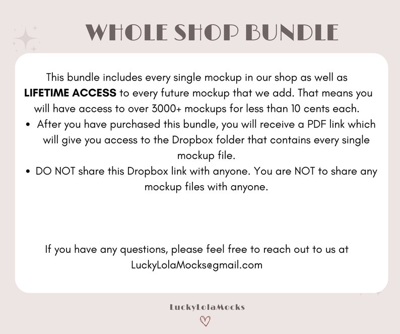 May include: Text on a pink background that reads "Whole Shop Bundle". The text explains that this bundle includes every single mockup in the shop, as well as lifetime access to every future mockup. It also states that the buyer will have access to over 3,000 mockups for less than 10 cents each. After purchasing the bundle, the buyer will receive a PDF link that gives access to a Dropbox folder containing every single mockup file. The text also states that the Dropbox link and mockup files should not be shared with anyone. The text ends with an email address for questions: LuckyLolaMocks@gmail.com.