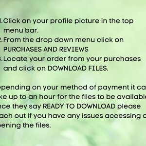 May include: Instructions on how to download digital files purchased on Etsy. Click on your profile picture, select Purchases and Reviews, locate your order, and click on Download Files. The files may take up to an hour to be available. Once they say Ready to Download, you can access them.