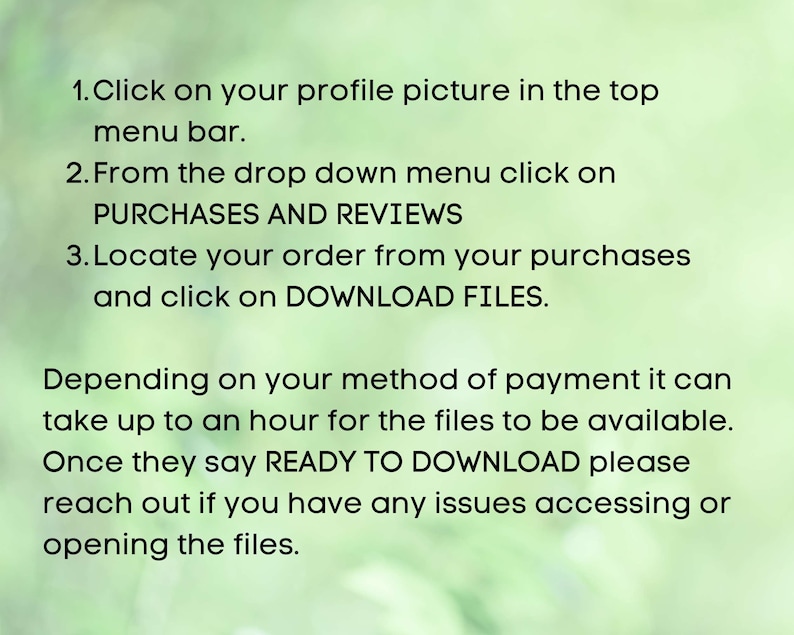 May include: Instructions on how to download digital files purchased on Etsy. Click on your profile picture, select Purchases and Reviews, locate your order, and click on Download Files. The files may take up to an hour to be available. Once they say Ready to Download, you can access them.