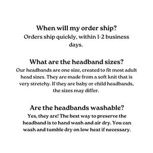 Text-based FAQ about headbands.  Shipping information: Orders ship within 1-2 business days.  Headband size: One size fits most adults; made of stretchy soft knit.  Washability: Hand wash and air dry; machine wash on low heat is acceptable.