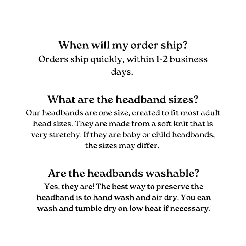 Text-based FAQ about headbands.  Shipping information: Orders ship within 1-2 business days.  Headband size: One size fits most adults; made of stretchy soft knit.  Washability: Hand wash and air dry; machine wash on low heat is acceptable.