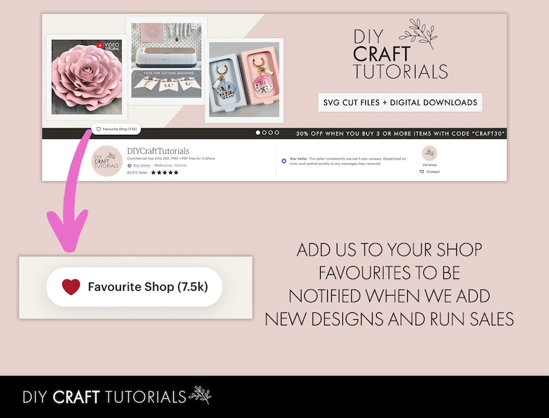 May include: A pink and white flower craft tutorial with a pink heart button that says "Favourite Shop (7.5k)". The text "DIY CRAFT TUTORIALS" is at the top of the image. The text "SVG CUT FILES + DIGITAL DOWNLOADS" is below the title. The text "30% OFF WHEN YOU BUY 3 OR MORE ITEMS WITH CODE "CRAFT30"" is below the text about the digital downloads. The text "ADD US TO YOUR SHOP FAVOURITES TO BE NOTIFIED WHEN WE ADD NEW DESIGNS AND RUN SALES" is at the bottom of the image.