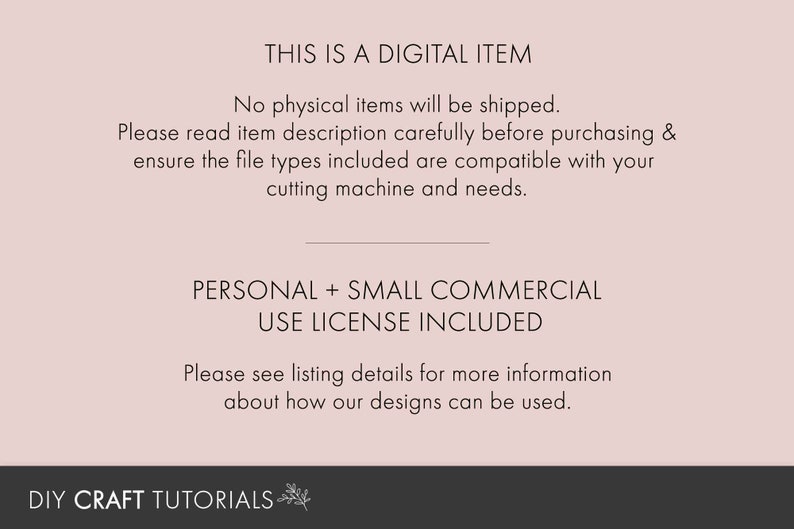 May include: Text on a pink background that reads "This is a digital item. No physical items will be shipped. Please read item description carefully before purchasing & ensure the file types included are compatible with your cutting machine and needs. Personal + Small Commercial Use License Included. Please see listing details for more information about how our designs can be used. DIY Craft Tutorials"