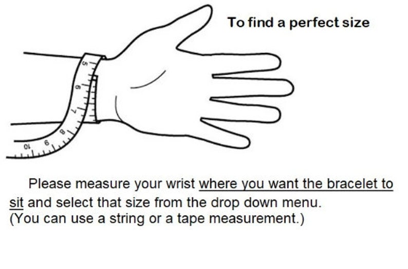 May include: A black and white illustration showing how to measure your wrist for a bracelet. The illustration shows a hand with a measuring tape around the wrist. The text reads: "To find a perfect size. Please measure your wrist where you want the bracelet to sit and select that size from the drop down menu. (You can use a string or a tape measurement.)"