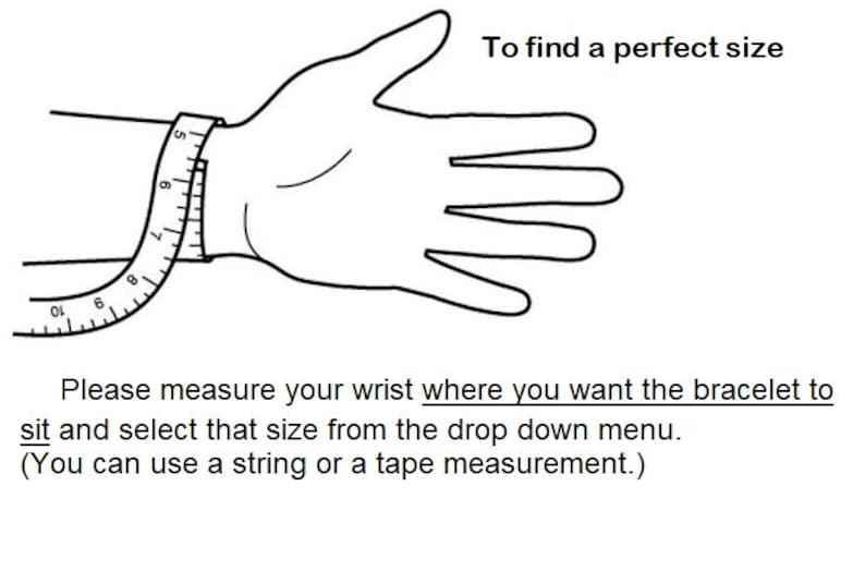 May include: A black and white line drawing of a hand with a measuring tape wrapped around the wrist. The text reads: To find a perfect size. Please measure your wrist where you want the bracelet to sit and select that size from the drop down menu. (You can use a string or a tape measurement.)