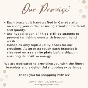 May include: Our Promise: Each bracelet is handcrafted in Canada after receiving your order, ensuring attention to detail and quality. Use hypoallergenic 14k gold-filled spacers to prevent tarnishing even with frequent hand wash. Handpick only high-quality beads for our creations. As an extra touch each bracelet is cleansed on a selenite plate before shipping ensuring its positive energy. We are dedicated to providing you with the finest bracelets and a delightful shopping experience. Thank you for shopping with us! APARTMENTO20.ETSY.COM Jewelry for your soul