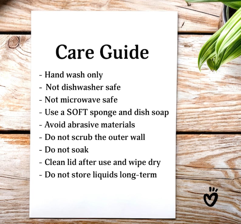 Glass Tumbler Care Guide. Hand wash only
Not dishwasher safe. Not microwave safe. Use a SOFT sponge and dish soap. Avoid abrasive materials. Do not scrub the outer wall. Do not soak. Clean lid after use and wipe dry. Do not store liquids long-term