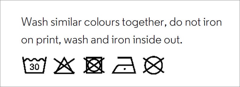 May include: Washing instructions for a garment: machine wash cold, do not bleach, tumble dry low, iron low, do not dry clean. Wash similar colors together, do not iron on print, wash and iron inside out.