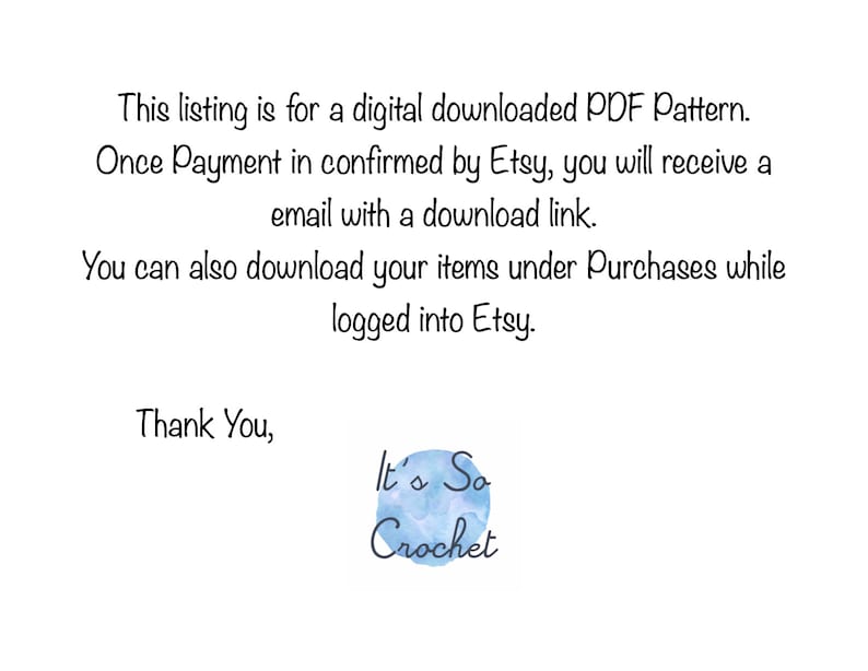 May include: Text on a white background that reads: This listing is for a digital downloaded PDF Pattern. Once Payment is confirmed by Etsy, you will receive an email with a download link. You can also download your items under Purchases while logged into Etsy. Thank You, It's So Crochet.