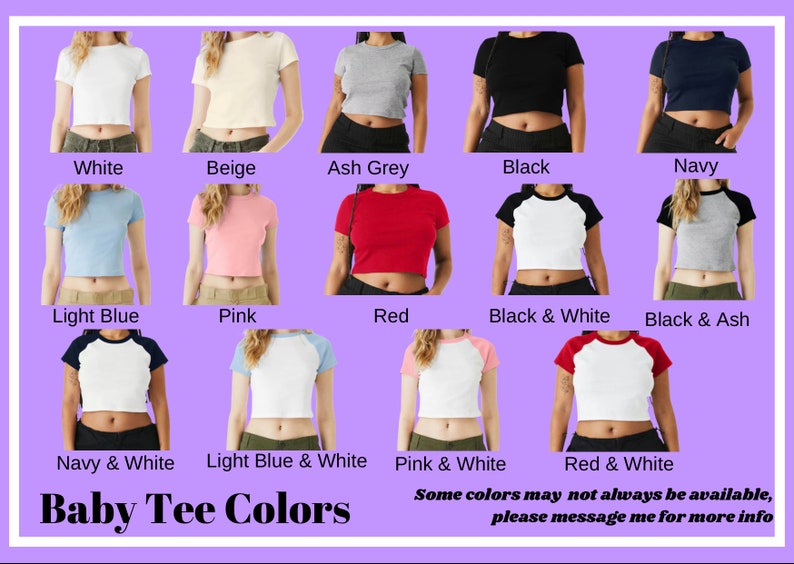 May include: A chart displaying various colour options for baby tees. The colours include white, beige, ash grey, black, navy, light blue, pink, red, black and white, black and ash, navy and white, light blue and white, pink and white, and red and white. The text "Baby Tee Colors" is at the bottom of the chart. The text "Some colours may not always be available, please message me for more info" is at the bottom of the chart.