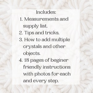 May include: A white text box with black text outlining the contents of a crystal craft kit. The text reads: "Includes: 1. Measurements and supply list. 2. Tips and tricks. 3. How to add multiple crystals and other objects. 4. 18 pages of beginner friendly instructions with photos for each and every step."