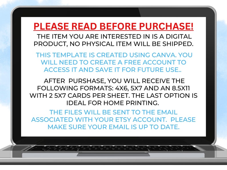 May include: Laptop screen displaying a message about a digital product. The text reads: "PLEASE READ BEFORE PURCHASE! The item you are interested in is a digital product, no physical item will be shipped. This template is created using Canva. You will need to create a free account to access it and save it for future use... After purchase, you will receive the following formats: 4x6, 5x7 and an 8.5x11 with 2 5x7 cards per sheet. The last option is ideal for home printing. The files will be sent to the email associated with your Etsy account. Please make sure your email is up to date."