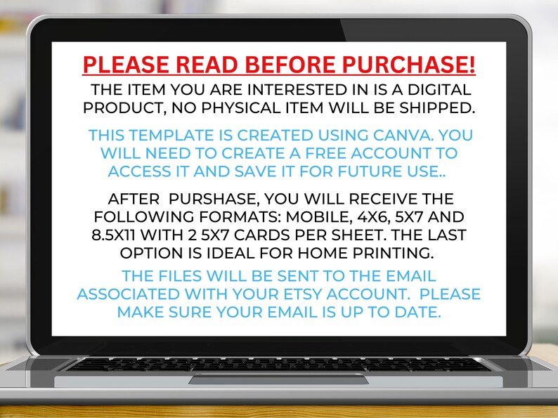 May include: Laptop screen displaying text that reads "PLEASE READ BEFORE PURCHASE!" The item you are interested in is a digital product, no physical item will be shipped. This template is created using Canva. You will need to create a free account to access it and save it for future use. After purchase, you will receive the following formats: Mobile, 4x6, 5x7 and 8.5x11 with 2 5x7 cards per sheet. The last option is ideal for home printing. The files will be sent to the email associated with your Etsy account. Please make sure your email is up to date.