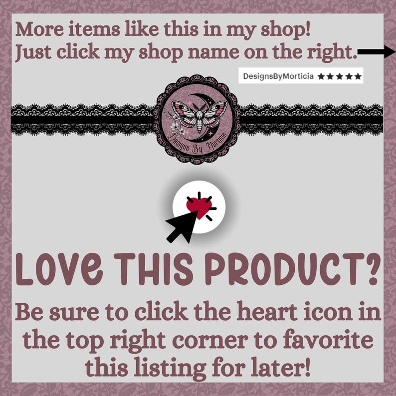 May include: A pink and white graphic with a black lace border. The graphic features a moon, a moth, and the text "Designs By Morticia". The text "LOVE THIS PRODUCT?" is in large, bold letters. Below the text is a smaller text block that reads "Be sure to click the heart icon in the top right corner to favorite this listing for later!"