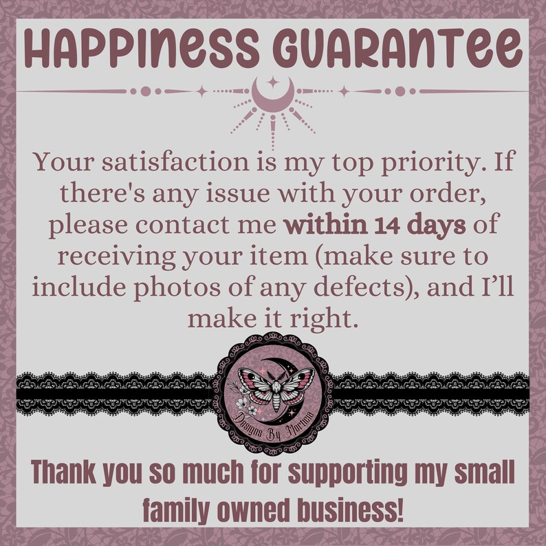 May include: A pink and white graphic with the text "HAPPINESS GUARANTEE" and a moon and stars design. The text reads "Your satisfaction is my top priority. If there's any issue with your order, please contact me within 14 days of receiving your item (make sure to include photos of any defects), and I'll make it right. Thank you so much for supporting my small family owned business!"