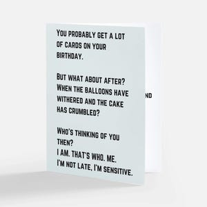 May include: A white greeting card with black sans-serif text that reads: You probably get a lot of cards on your birthday. But what about after? When the balloons have withered and the cake has crumbled? Who's thinking of you then? I am. That's who. Me. I'm not late, I'm sensitive.