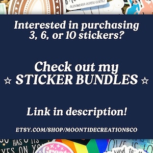 May include: A blue background with white text that reads "Interested in purchasing 3, 6, or 10 stickers? Check out my ★ STICKER BUNDLES ☆ Link in description! ETSY.COM/SHOP/MOONTIDECREATIONSCO". The background is surrounded by colourful stickers.