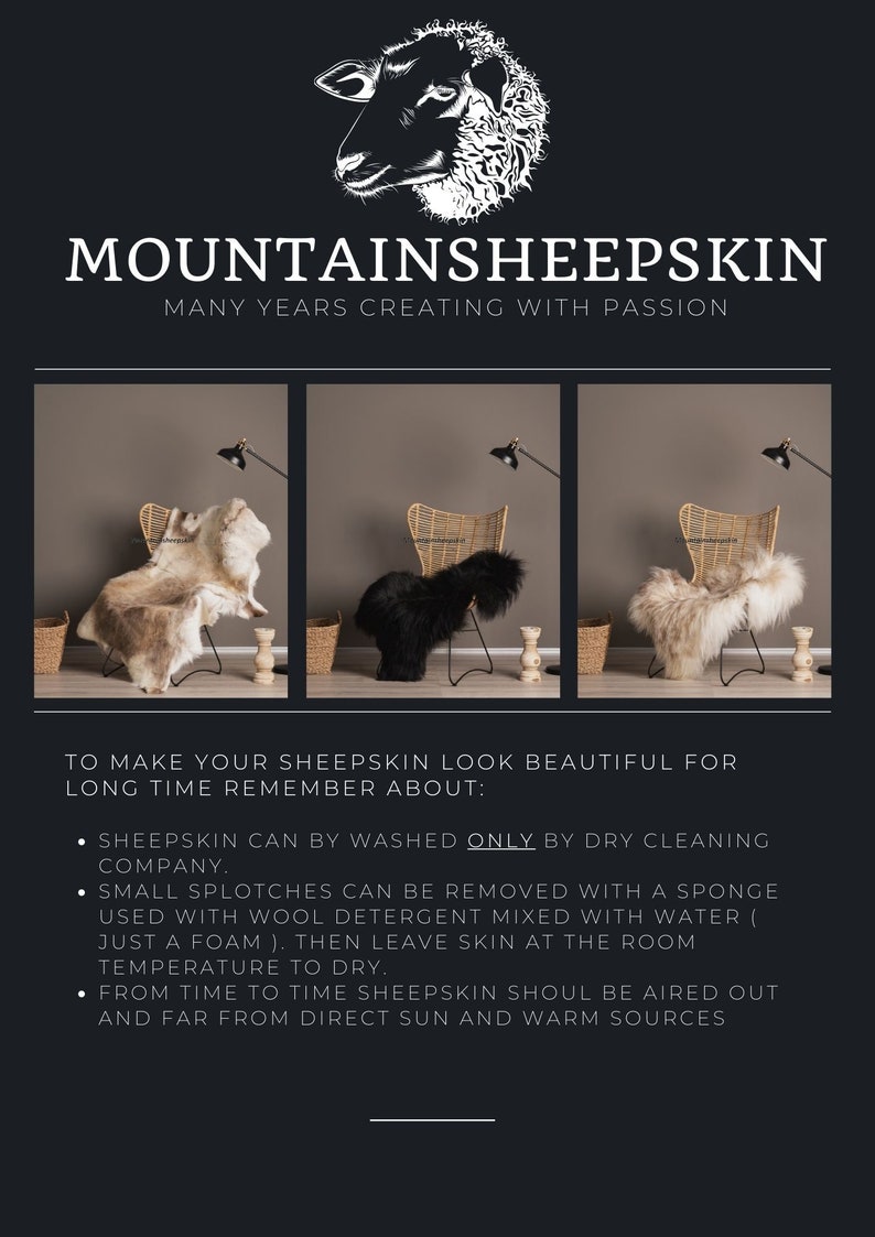 May include: Three sheepskin rugs are displayed on chairs. The rugs are in different colors: beige, black, and white. The text "MOUNTAINSHEEPSKIN" and "MANY YEARS CREATING WITH PASSION" is displayed above the rugs. The text below the rugs reads: "TO MAKE YOUR SHEEPSKIN LOOK BEAUTIFUL FOR LONG TIME REMEMBER ABOUT: &bull; SHEEPSKIN CAN BY WASHED ONLY BY DRY CLEANING COMPANY. &bull; SMALL SPLOTCHES CAN BE REMOVED WITH A SPONGE USED WITH WOOL DETERGENT MIXED WITH WATER ( JUST A FOAM). THEN LEAVE SKIN AT THE ROOM TEMPERATURE TO DRY. &bull; FROM TIME TO TIME SHEEPSKIN SHOUL BE AIRED OUT AND FAR FROM DIRECT SUN AND WARM SOURCES"