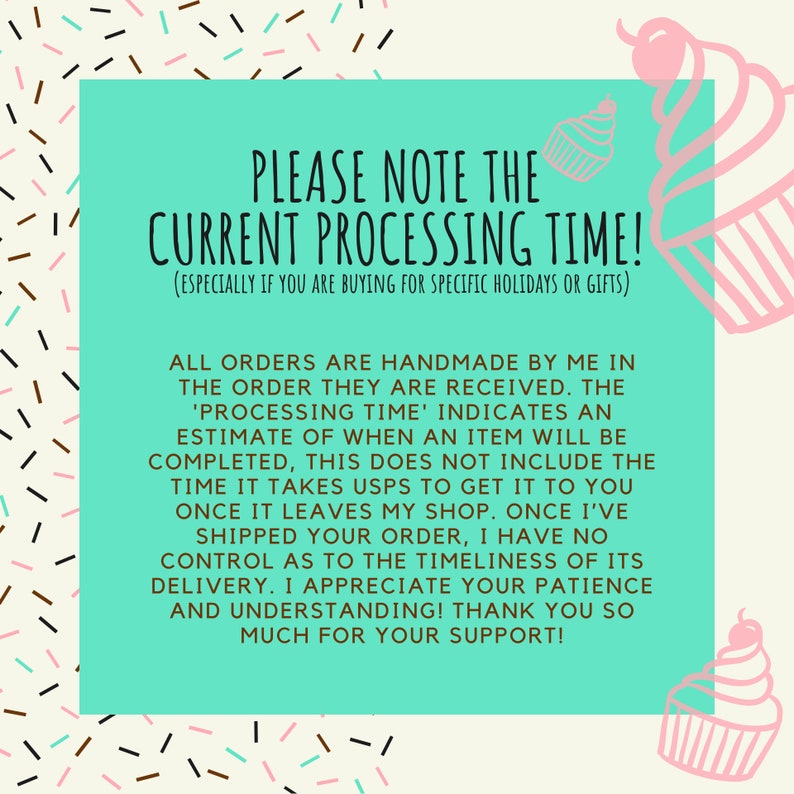 May include: A teal green background with white text that reads "PLEASE NOTE THE CURRENT PROCESSING TIME! (ESPECIALLY IF YOU ARE BUYING FOR SPECIFIC HOLIDAYS OR GIFTS)". The text is surrounded by pink and white cupcake illustrations.
