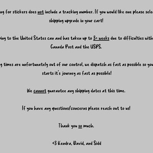 May include: Text-based image with information about shipping stickers. The text states that shipping for stickers does not include a tracking number, but a shipping upgrade can be purchased. It also mentions that shipping to the United States can take up to 3+ weeks due to difficulties with both Canada Post and the USPS. The text also states that shipping times are out of their control, but they dispatch orders as fast as possible. The image also states that they cannot guarantee any shipping dates at this time. The text ends with a thank you message and the names Kendra, David, and Sidd.