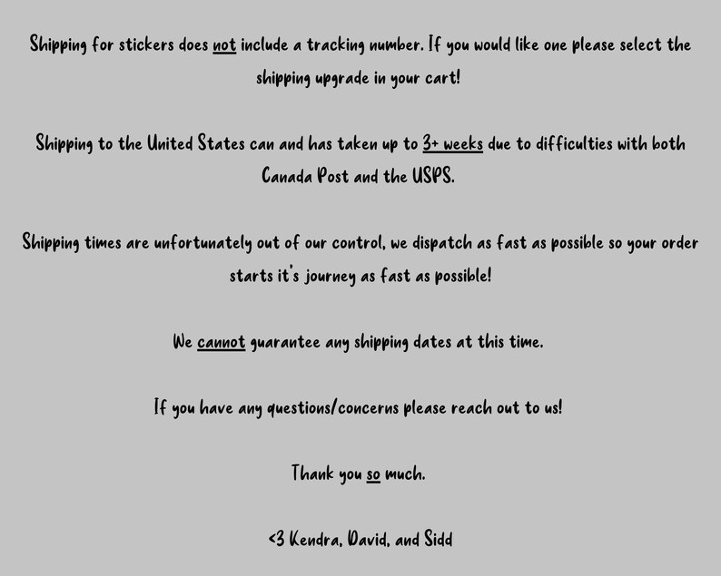 May include: Text-based image with information about shipping stickers. The text states that shipping for stickers does not include a tracking number, but a shipping upgrade can be purchased. It also mentions that shipping to the United States can take up to 3+ weeks due to difficulties with both Canada Post and the USPS. The text also states that shipping times are out of their control, but they dispatch orders as fast as possible. The image also states that they cannot guarantee any shipping dates at this time. The text ends with a thank you message and the names Kendra, David, and Sidd.
