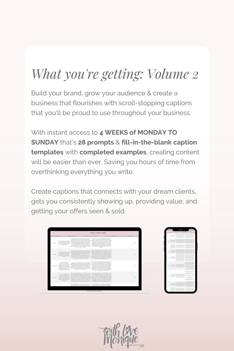 May include: A laptop and a smartphone display a spreadsheet with the text "Volume 2 Caption Templates". The text "What you're getting: Volume 2" is at the top of the image. The text "With instant access to 4 WEEKS of MONDAY TO SUNDAY that's 28 prompts & fill-in-the-blank caption templates with completed examples, creating content will be easier than ever. Saving you hours of time from overthinking everything you write." is below the image of the laptop and smartphone. The text "Create captions that connects with your dream clients, gets you consistently showing up, providing value, and getting your offers seen & sold." is below the previous text. The text "with love Monique" is at the bottom of the image.