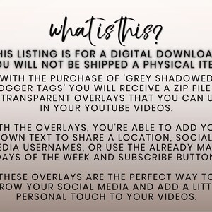 May include: Text overlay graphic for YouTube videos.  The text reads "what is this?"  This listing is for a digital download. You will not be shipped a physical item. With the purchase of 'Grey Shadowed Vlogger Tags' you will receive a zip file of 15 transparent overlays that you can use in your YouTube videos. With the overlays, you're able to add your own text to share a location, social media usernames, or use the already made days of the week and subscribe button. These overlays are the perfect way to grow your social media and add a little personal touch to your videos.