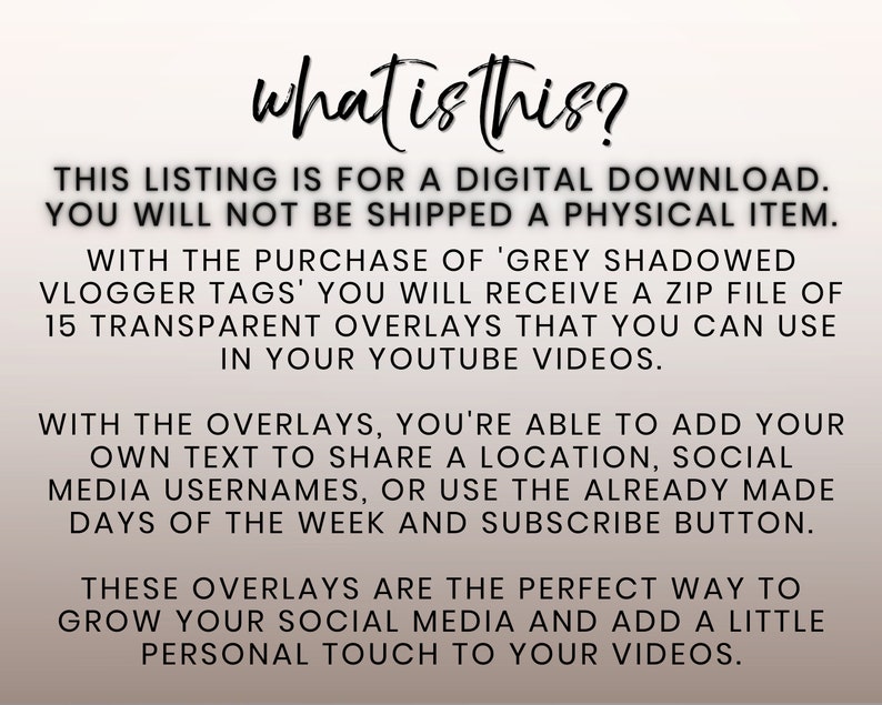 May include: Text overlay graphic for YouTube videos.  The text reads "what is this?"  This listing is for a digital download. You will not be shipped a physical item. With the purchase of 'Grey Shadowed Vlogger Tags' you will receive a zip file of 15 transparent overlays that you can use in your YouTube videos. With the overlays, you're able to add your own text to share a location, social media usernames, or use the already made days of the week and subscribe button. These overlays are the perfect way to grow your social media and add a little personal touch to your videos.