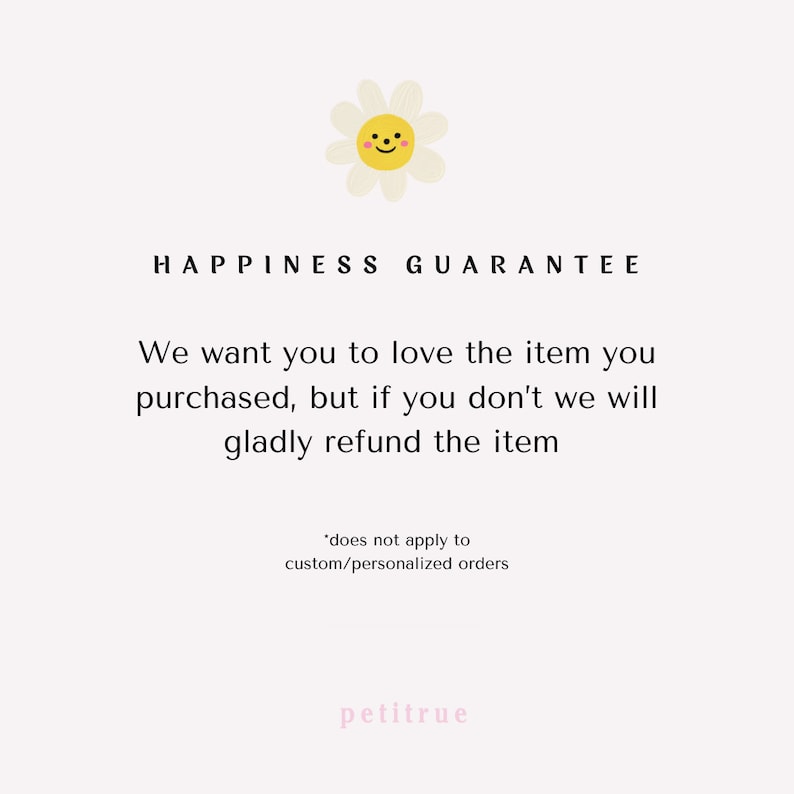 May include: A white daisy with a yellow center and a smiling face. The text "HAPPINESS GUARANTEE" is above the daisy. The text "We want you to love the item you purchased, but if you don't we will gladly refund the item" is below the daisy. The text "*does not apply to custom/personalized orders" is below the text. The text "petitrue" is at the bottom of the image.