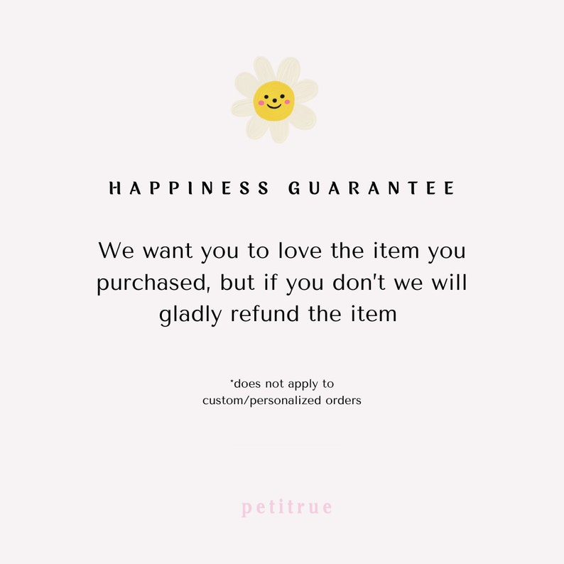 May include: A white daisy with a smiling yellow face, with the text "HAPPINESS GUARANTEE" above it. The text below reads: "We want you to love the item you purchased, but if you don't we will gladly refund the item." The text below that reads: "*does not apply to custom/personalized orders". The text at the bottom reads: "petitrue".