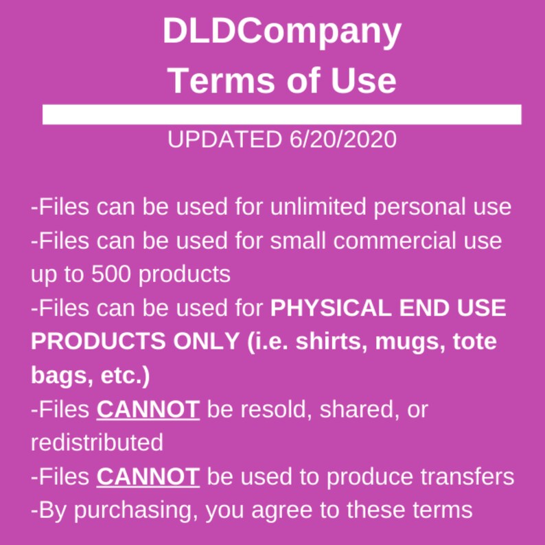 May include: A pink background with white text outlining the terms of use for DLDCompany. The text states that files can be used for unlimited personal use, small commercial use up to 500 products, and for physical end use products only. The text also states that files cannot be resold, shared, or redistributed and cannot be used to produce transfers. The text concludes by stating that by purchasing, you agree to these terms. The text is dated 6/20/2020.