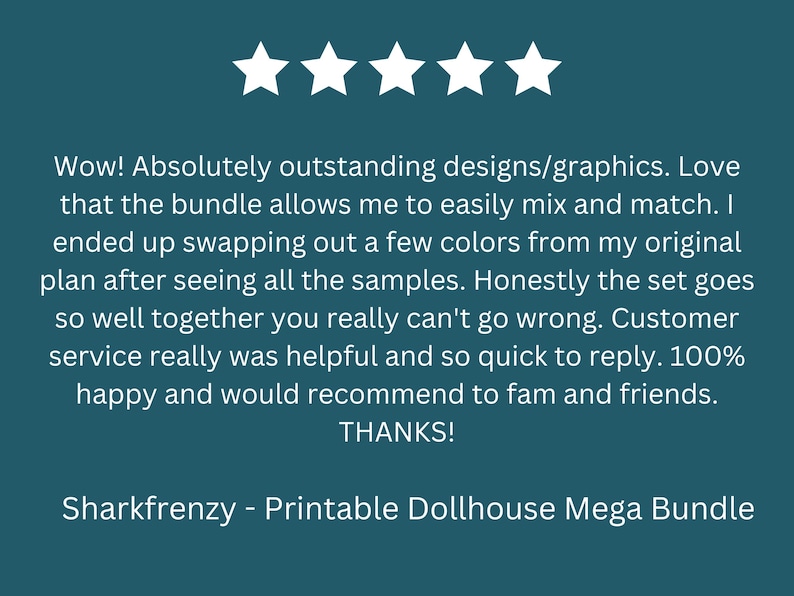 May include: Five star review for a printable dollhouse mega bundle. The review states that the designs are outstanding and the bundle allows for easy mixing and matching of colors. The reviewer also mentions that the customer service was helpful and quick to respond.
