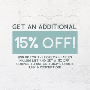May include: A graphic with a teal background and white text that says "GET AN ADDITIONAL 15% OFF!"  Sign up for the Forlorn Fables mailing list and get a 15% off coupon to use on today's order. Link in description!