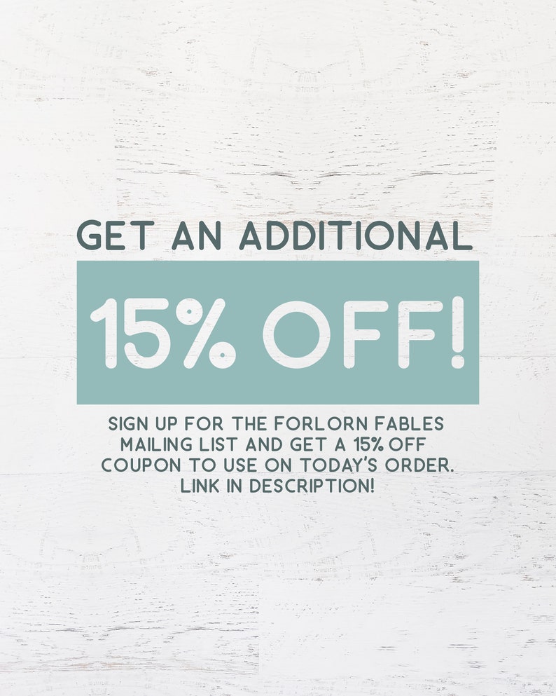 May include: A graphic with a teal background and white text that says "GET AN ADDITIONAL 15% OFF!"  Sign up for the Forlorn Fables mailing list and get a 15% off coupon to use on today's order. Link in description!