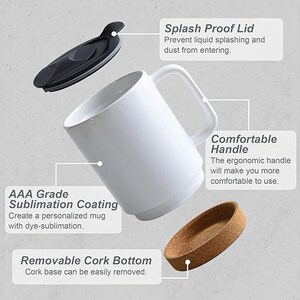 May include: White ceramic mug with a black lid, cork bottom, and a comfortable handle. The mug is sublimation coated, allowing for personalized designs.  AAA Grade Sublimation Coating. Create a personalized mug with dye-sublimation. Removable Cork Bottom. Cork base can be easily removed. Splash Proof Lid. Prevent liquid splashing and dust from entering. Comfortable Handle. The ergonomic handle will make you more comfortable to use.