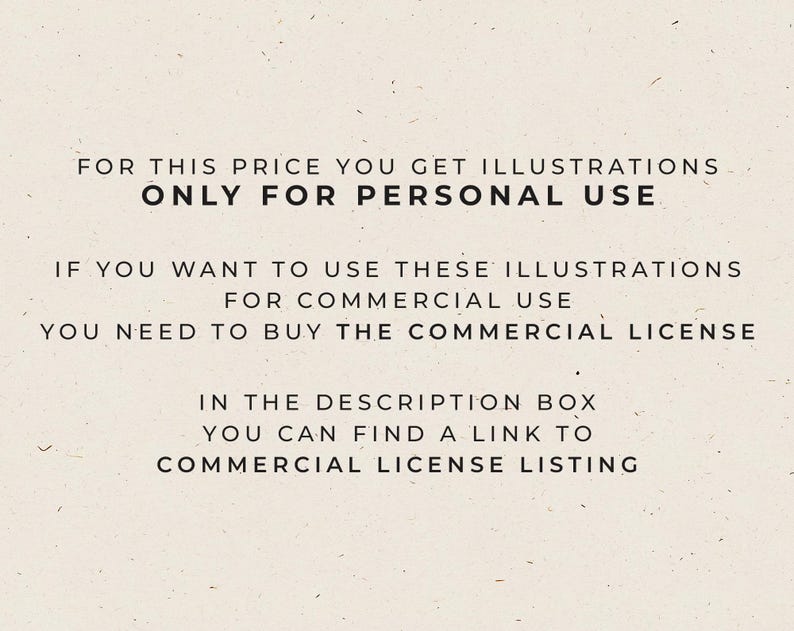 May include: Text on a white background that reads: "FOR THIS PRICE YOU GET ILLUSTRATIONS ONLY FOR PERSONAL USE. IF YOU WANT TO USE THESE ILLUSTRATIONS FOR COMMERCIAL USE YOU NEED TO BUY THE COMMERCIAL LICENSE. IN THE DESCRIPTION BOX YOU CAN FIND A LINK TO COMMERCIAL LICENSE LISTING."