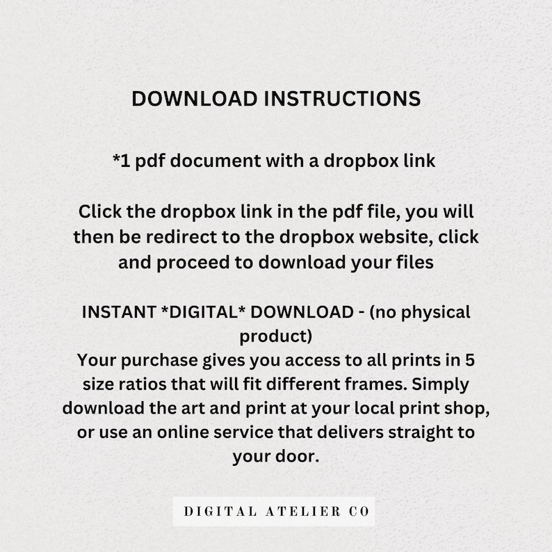 May include: Download instructions for a digital product. The text explains that the purchase includes a PDF document with a Dropbox link to download the files. The text also mentions that the product is an instant digital download and that the purchase gives access to all prints in five size ratios.