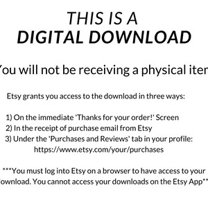 May include: Text on a white background that reads "This is a Digital Download. You will not be receiving a physical item. Etsy grants you access to the download in three ways: 1) On the immediate 'Thanks for your order!' Screen 2) In the receipt of purchase email from Etsy 3) Under the 'Purchases and Reviews' tab in your profile: https://www.etsy.com/your/purchases ***You must log into Etsy on a browser to have access to your download. You cannot access your downloads on the Etsy App***"