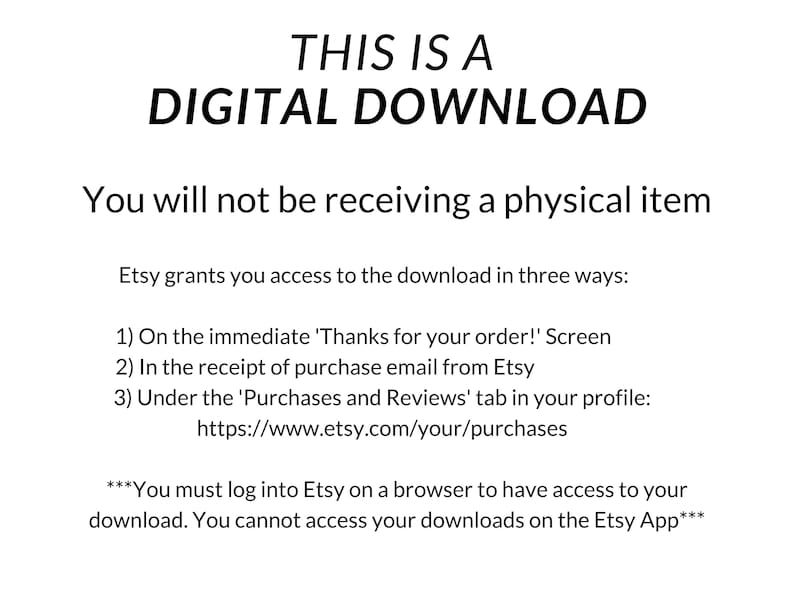 May include: Text on a white background that reads "This is a Digital Download. You will not be receiving a physical item. Etsy grants you access to the download in three ways: 1) On the immediate 'Thanks for your order!' Screen 2) In the receipt of purchase email from Etsy 3) Under the 'Purchases and Reviews' tab in your profile: https://www.etsy.com/your/purchases ***You must log into Etsy on a browser to have access to your download. You cannot access your downloads on the Etsy App***"