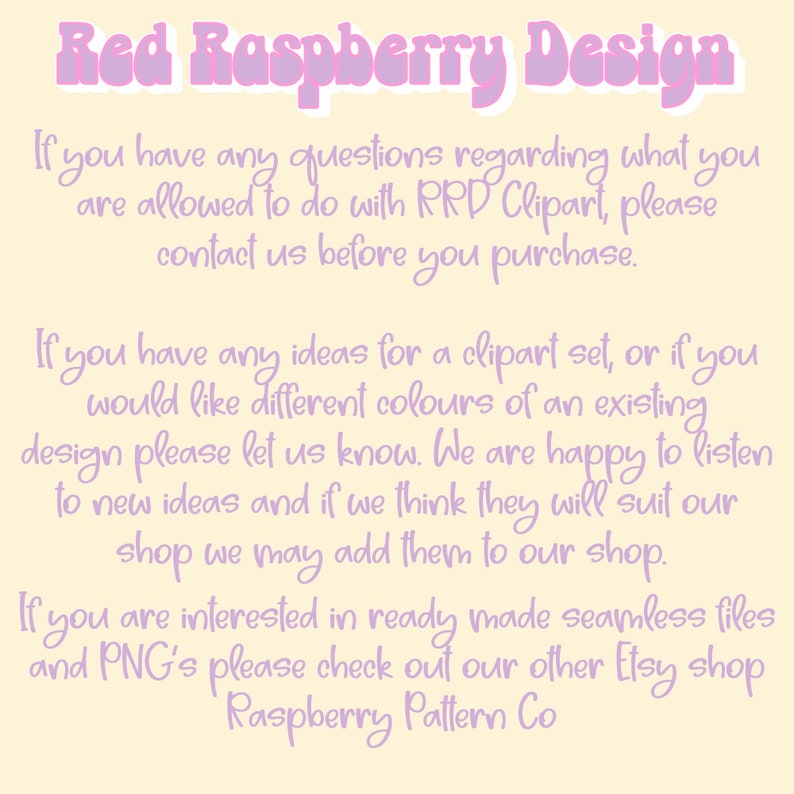 May include: A pink and white text graphic on a yellow background. The text reads "Red Raspberry Design". The text below explains that if you have any questions regarding what you are allowed to do with RRD Clipart, please contact us before you purchase. The text continues to explain that if you have any ideas for a clipart set, or if you would like different colors of an existing design, please let us know. The text concludes by saying that if you are interested in ready made seamless files and PNG's please check out our other Etsy shop Raspberry Pattern Co.