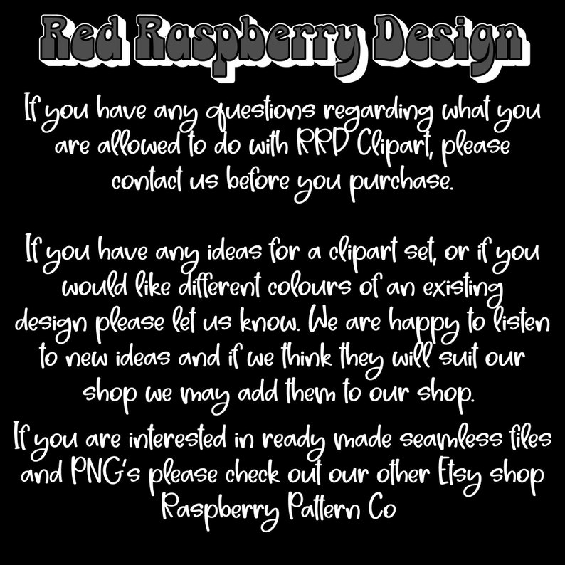 May include: Black and white text on a black background. The text reads: "Red Raspberry Design. If you have any questions regarding what you are allowed to do with RRD Clipart, please contact us before you purchase. If you have any ideas for a clipart set, or if you would like different colours of an existing design please let us know. We are happy to listen to new ideas and if we think they will suit our shop we may add them to our shop. If you are interested in ready made seamless files and PNG's please check out our other Etsy shop Raspberry Pattern Co."