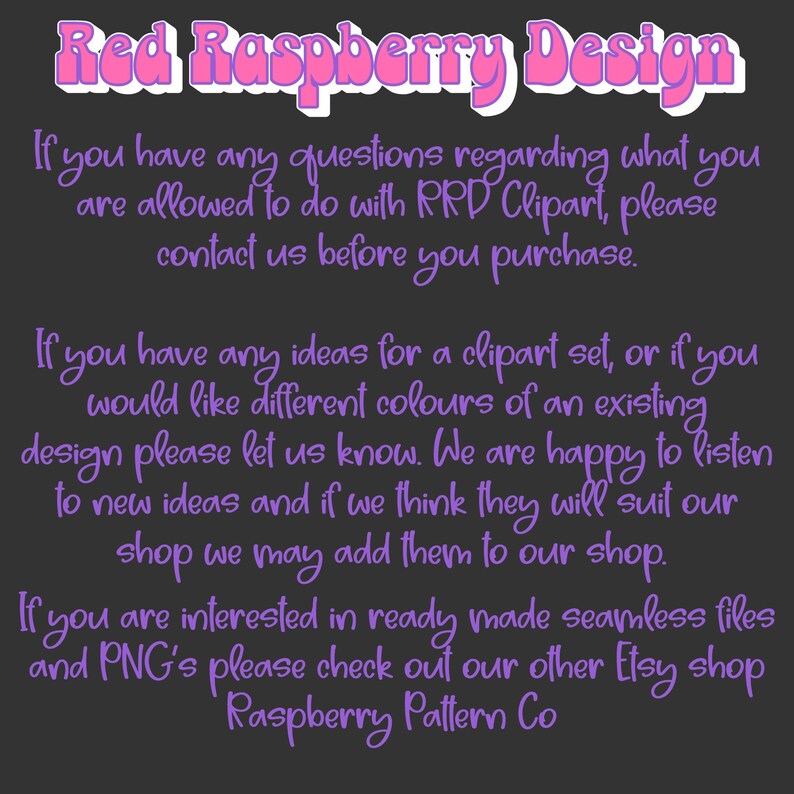 May include: Text on a dark background with the words "Red Raspberry Design" in pink. The text explains that if you have any questions regarding what you are allowed to do with RRD Clipart, please contact them before you purchase. It also states that if you have any ideas for a clipart set, or if you would like different colours of an existing design, please let them know. They are happy to listen to new ideas and if they think they will suit their shop, they may add them to their shop. The text also states that if you are interested in ready-made seamless files and PNGs, please check out their other Etsy shop, Raspberry Pattern Co.